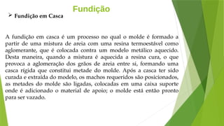Fundição
A fundição em casca é um processo no qual o molde é formado a
partir de uma mistura de areia com uma resina termoestável como
aglomerante, que é colocada contra um modelo metálico aquecido.
Desta maneira, quando a mistura é aquecida a resina cura, o que
provoca a aglomeração dos grãos de areia entre si, formando uma
casca rígida que constitui metade do molde. Após a casca ter sido
curada e extraída do modelo, os machos requeridos são posicionados,
as metades do molde são ligadas, colocadas em uma caixa suporte
onde é adicionado o material de apoio; o molde está então pronto
para ser vazado.
 Fundição em Casca
 