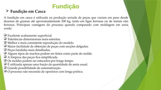Fundição
A fundição em casca é utilizada na produção seriada de peças que variam em peso desde
dezenas de gramas até aproximadamente 200 kg, tanto em ligas ferrosas ou de metais não
ferrosos. Principais vantagens do processo quando comparado com moldagem em areia
verde:
 Excelente acabamento superficial.
 Tolerâncias dimensionais mais estreitas.
 Melhor e mais consistente reprodução do modelo.
 Maior facilidade de obtenção de peças com secções delgadas.
 Peças fundidas mais detalhadas.
 Alguns tipos de machos podem ser feitos como parte do molde.
 A limpeza das peças fica simplificada.
 Os moldes podem ser estocados por longo tempo.
 É utilizada apenas uma fração da quantidade de areia usual.
 Grande possibilidade de automatização.
 O processo não necessita de operários com longa prática.
 Fundição em Casca
 