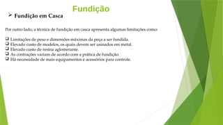 Fundição
Por outro lado, a técnica de fundição em casca apresenta algumas limitações como:
 Limitações de peso e dimensões máximas da peça a ser fundida.
 Elevado custo de modelos, os quais devem ser usinados em metal.
 Elevado custo de resina aglomerante.
 As contrações variam de acordo com a prática de fundição.
 Há necessidade de mais equipamentos e acessórios para controle.
 Fundição em Casca
 