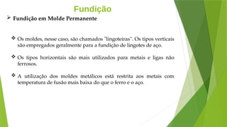 Fundição
 Os moldes, nesse caso, são chamados "lingoteiras". Os tipos verticais
são empregados geralmente para a fundição de lingotes de aço.
 Os tipos horizontais são mais utilizados para metais e ligas não
ferrosos.
 A utilização dos moldes metálicos está restrita aos metais com
temperatura de fusão mais baixa do que o ferro e o aço.
 Fundição em Molde Permanente
 