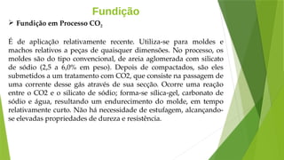 Fundição
É de aplicação relativamente recente. Utiliza-se para moldes e
machos relativos a peças de quaisquer dimensões. No processo, os
moldes são do tipo convencional, de areia aglomerada com silicato
de sódio (2,5 a 6,0% em peso). Depois de compactados, são eles
submetidos a um tratamento com CO2, que consiste na passagem de
uma corrente desse gás através de sua secção. Ocorre uma reação
entre o CO2 e o silicato de sódio; forma-se sílica-gel, carbonato de
sódio e água, resultando um endurecimento do molde, em tempo
relativamente curto. Não há necessidade de estufagem, alcançando-
se elevadas propriedades de dureza e resistência.
 Fundição em Processo CO2
 