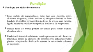 Fundição
 Esses metais são representados pelas ligas com chumbo, zinco,
alumínio, magnésio, certos bronzes e, excepcionalmente, o ferro
fundido. Os moldes permanentes são feitos de aço ou ferro fundido
ligado, resistente ao calor e às repetidas mudanças de temperatura.
 Moldes feitos de bronze podem ser usados para fundir estanho,
chumbo e zinco.
 Produtos típicos da fundição em moldes permanentes são: bases de
máquinas; blocos de cilindros de compressores; cabeçotes; bielas;
pistões; cabeçotes de cilindros de motores de automóveis; coletores
de admissão.
 Fundição em Molde Permanente
 