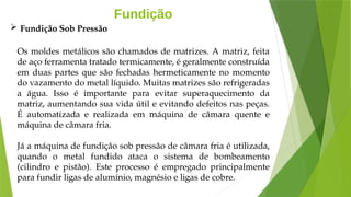 Fundição
Os moldes metálicos são chamados de matrizes. A matriz, feita
de aço ferramenta tratado termicamente, é geralmente construída
em duas partes que são fechadas hermeticamente no momento
do vazamento do metal líquido. Muitas matrizes são refrigeradas
a água. Isso é importante para evitar superaquecimento da
matriz, aumentando sua vida útil e evitando defeitos nas peças.
É automatizada e realizada em máquina de câmara quente e
máquina de câmara fria.
Já a máquina de fundição sob pressão de câmara fria é utilizada,
quando o metal fundido ataca o sistema de bombeamento
(cilindro e pistão). Este processo é empregado principalmente
para fundir ligas de alumínio, magnésio e ligas de cobre.
 Fundição Sob Pressão
 