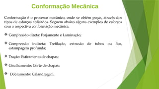 Conformação Mecânica
Conformação é o processo mecânico, onde se obtém peças, através dos
tipos de esforços aplicados. Seguem abaixo alguns exemplos de esforços
com a respectiva conformação mecânica.
 Compressão direta: Forjamento e Laminação;
 Compressão indireta: Trefilação, extrusão de tubos ou fios,
estampagem profunda;
 Tração: Estiramento de chapas;
 Cisalhamento: Corte de chapas;
 Dobramento: Calandragem.
 
