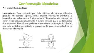 Conformação Mecânica
 Tipos de Laminadores
Laminadores Duo: composto por dois cilindros de mesmo diâmetro,
girando em sentido oposto, coma mesma velocidade periférica e
colocados um sobre outro. É denominado "laminador de retorno por
cima" e sua aplicação atualmente é menos comum que a do laminador
duo reversível. Esse último pode ter o movimento de rotação do cilindro
nos dois sentidos, permitindo a passagem da peça pelos cilindros na
direção de ida e volta.
 
