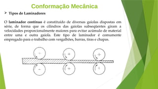 Conformação Mecânica
 Tipos de Laminadores
O laminador contínuo é constituído de diversas gaiolas dispostas em
série, de forma que os cilindros das gaiolas subseqüentes giram a
velocidades proporcionalmente maiores para evitar acúmulo de material
entre uma e outra gaiola. Este tipo de laminador é comumente
empregado para o trabalho com vergalhões, barras, tiras e chapas.
 