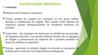 Conformação Mecânica
 Laminação
 Defeitos nos Produtos Laminados
 Vazios: podem ter origem nos rechupes ou nos gases retidos
durante a solidificação do lingote. Eles causam tanto defeitos de
superfície quanto enfraquecimento da resistência mecânica do
produto.
 Gotas frias - são respingos de metal que se solidificam nas paredes
da lingoteira durante o vazamento. Posteriormente, eles se agregam
ao lingote e permanecem no material até o produto acabado na
forma de defeitos na superfície.
 Trincas - aparecem no próprio lingote ou durante as operações de
redução que acontecem em temperaturas inadequadas.
 