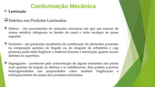 Conformação Mecânica
 Laminação
 Defeitos nos Produtos Laminados
 Dobras - são provenientes de reduções excessivas em que um excesso de
massa metálica ultrapassa os limites do canal e sofre recalque no passe
seguinte.
 Inclusões - são partículas resultantes da combinação de elementos presentes
na composição química do lingote, ou do desgaste de refratários e cuja
presença pode tanto fragilizar o material durante a laminação, quanto causar
defeitos na superfície.
 Segregações - acontecem pela concentração de alguns elementos nas partes
mais quentes do lingote, as últimas a se solidificarem. Elas podem acarretar
heterogeneidades nas propriedades como também fragilização e
enfraquecimento de seções dos produtos laminados.
 