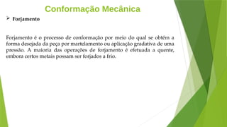 Conformação Mecânica
 Forjamento
Forjamento é o processo de conformação por meio do qual se obtém a
forma desejada da peça por martelamento ou aplicação gradativa de uma
pressão. A maioria das operações de forjamento é efetuada a quente,
embora certos metais possam ser forjados a frio.
 