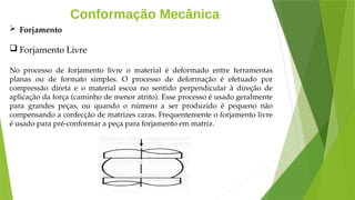 Conformação Mecânica
 Forjamento
 Forjamento Livre
No processo de forjamento livre o material é deformado entre ferramentas
planas ou de formato simples. O processo de deformação é efetuado por
compressão direta e o material escoa no sentido perpendicular à direção de
aplicação da força (caminho de menor atrito). Esse processo é usado geralmente
para grandes peças, ou quando o número a ser produzido é pequeno não
compensando a confecção de matrizes caras. Frequentemente o forjamento livre
é usado para pré-conformar a peça para forjamento em matriz.
 