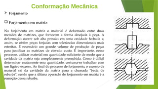 Conformação Mecânica
 Forjamento
 Forjamento em matriz
No forjamento em matriz o material é deformado entre duas
metades de matrizes, que fornecem a forma desejada à peça. A
deformação ocorre sob alta pressão em uma cavidade fechada e,
assim, se obtém peças forjadas com tolerâncias dimensionais mais
estreitas. É necessário um grande volume de produção de peças
para justificar as matrizes de elevado custo. É importante, nesse
processo, utilizar material em quantidade suficiente de modo que a
cavidade da matriz seja completamente preenchida. Como é difícil
determinar exatamente essa quantidade, costuma-se trabalhar com
um ligeiro excesso. Ao final do processo de forjamento, o excesso de
material sai da cavidade da matriz para a chamada "bacia de
rebarba", sendo que a última operação de forjamento em matriz é a
remoção dessa rebarba.
 