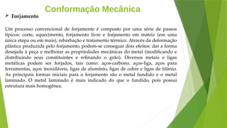 Conformação Mecânica
 Forjamento
Um processo convencional de forjamento é composto por uma série de passos
típicos: corte, aquecimento, forjamento livre e forjamento em matriz (em uma
única etapa ou em mais), rebarbação e tratamento térmico. Através da deformação
plástica produzida pelo forjamento, podem-se conseguir dois efeitos: dar a forma
desejada à peça e melhorar as propriedades mecânicas do metal (modificando e
distribuindo seus constituintes e refinando o grão). Diversos metais e ligas
metálicas podem ser forjados, tais como: aços-carbono, aços-liga, aços para
ferramentas, aços inoxidáveis, ligas de alumínio, ligas de cobre e ligas de titânio.
As principais formas iniciais para o forjamento são o metal fundido e o metal
laminado. O metal laminado é mais indicado do que o fundido, pois possui
estrutura mais homogênea.
 