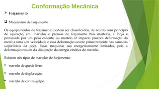 Conformação Mecânica
 Forjamento
 Maquinário de Forjamento
Os equipamentos de forjamento podem ser classificados, de acordo com princípio
de operação, em: martelos e prensas de forjamento Nos martelos, a força é
provocada por um peso cadente, ou martelo. O impacto provoca deformação do
metal a uma alta velocidade e essa deformação ocorre primeiramente nas camadas
superficiais da peça. Essas máquinas são energeticamente limitadas, pois a
deformação resulta da dissipação da energia cinética do martelo.
Existem três tipos de martelos de forjamento:
 martelo de queda livre,
 martelo de dupla-ação,
 martelo de contra-golpe.
 