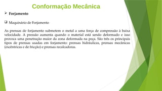 Conformação Mecânica
 Forjamento
 Maquinário de Forjamento
As prensas de forjamento submetem o metal a uma força de compressão à baixa
velocidade. A pressão aumenta quando o material está sendo deformado e isso
provoca uma penetração maior da zona deformada na peça. São três os principais
tipos de prensas usadas em forjamento: prensas hidráulicas, prensas mecânicas
(excêntricas e de fricção) e prensas recalcadoras.
 