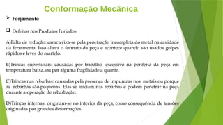 Conformação Mecânica
 Forjamento
 Defeitos nos Produtos Forjados
A)Falta de redução: caracteriza-se pela penetração incompleta do metal na cavidade
da ferramenta. Isso altera o formato da peça e acontece quando são usados golpes
rápidos e leves do martelo.
B)Trincas superficiais: causadas por trabalho excessivo na periferia da peça em
temperatura baixa, ou por alguma fragilidade a quente.
C)Trincas nas rebarbas: causadas pela presença de impurezas nos metais ou porque
as rebarbas são pequenas. Elas se iniciam nas rebarbas e podem penetrar na peça
durante a operação de rebarbação.
D)Trincas internas: originam-se no interior da peça, como consequência de tensões
originadas por grandes deformações.
 