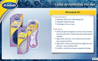 Linha de Palmilhas For Her Características:  Palmilhas feita com o Massaging Gel. Validade Indeterminada. Embalagem com um par. Benefício:  Ondas de gel massageam as áreas mais sensíveis dos pés (calcanhar e planta dos pés) absorvendo impacto. Open Shoe: discreta  com cobertura de tecido – para sapatos abertos High Heel: reforço extra de gel na região do arco dos pés – para sapatos altos. Comfort: conforto extra para sapatos fechados Massaging Gel 