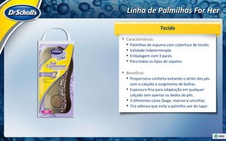 Linha de Palmilhas For Her Características:  Palmilhas de espuma com cobertura de tecido. Validade Indeterminada. Embalagem com 3 pares. Para todos os tipos de sapatos. Benefício:  Proporciona conforto evitando o atrito dos pés com o calçado e surgimento de bolhas. Espessura fina para adaptação em qualquer calçado sem apertar os dedos do pés. 3 diferentes cores (bege, marron e oncinha). Tira adesiva que evita a palmilha sair do lugar. Tecido 