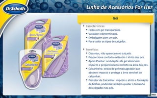 Linha de Acessórios For Her Características:  Feitos em gel transparente. Validade Indeterminada. Embalagem com um par. Para todos os tipos de calçados. Benefício:  Discretos, não aparecem no calçado. Proporciona conforto evitando o atrito dos pés  Apoio Plantar: ondulações de gel absorvem impacto e proporcionam conforto na área dos pés. Calcanheira: ondas de gel massageador que absorve impacto e protege a área sensível do calcanhar. Protetor de Calcanhar: impede o atrito e formação de bolhas, podendo também ajustar o tamanho dos calçados nos pés. Gel 
