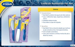 Linha de Acessórios For Her Características:  Rub Relief: protetor de espuma de látex adesivo. Lixas: 3 diferentes tipos: dupla face, esfoliante e 3 em 1. Validade Indeterminada. Para todos os tipos de calçados. Benefício:  Rub Relief: forra a área do calçado que machuca os pés evitando atrito e formação de bolhas. Com cortador automático. Lixas: para remover as células mortas dos pés e deixá-los macios. Outros 