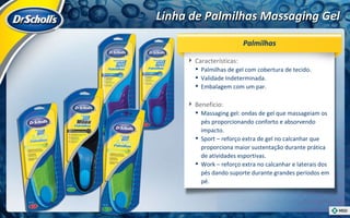 Linha de Palmilhas Massaging Gel Características:  Palmilhas de gel com cobertura de tecido. Validade Indeterminada. Embalagem com um par. Benefício:  Massaging gel: ondas de gel que massageiam os pés proporcionando conforto e absorvendo impacto.  Sport – reforço extra de gel no calcanhar que proporciona maior sustentação durante prática de atividades esportivas. Work – reforço extra no calcanhar e laterais dos pés dando suporte durante grandes períodos em pé. Palmilhas 