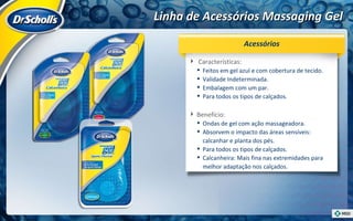 Linha de Acessórios Massaging Gel Características:  Feitos em gel azul e com cobertura de tecido. Validade Indeterminada.  Embalagem com um par. Para todos os tipos de calçados. Benefício:  Ondas de gel com ação massageadora. Absorvem o impacto das áreas sensíveis: calcanhar e planta dos pés. Para todos os tipos de calçados. Calcanheira: Mais fina nas extremidades para melhor adaptação nos calçados. Acessórios 