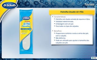 Tecido Características:  Palmilha com dupla camada de espuma e látex. Validade indeterminada. Embalagem com um par. Para todos os tipos de calçados. Benefício:  Proporciona conforto e evita o atrito dos pés com o calçado. Não deforma. Pode ser utilizada para ajustar o tamanho dos calçados aos pés. Palmilha Double Air Pillo 