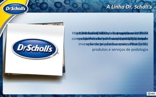 A Linha Dr. Scholl’s Dr. Scholl’s é uma linha de produtos de cuidado para os pés Criada em 1903 pelo americano William Mathias Scholl – médico – início com a invenção de produtos como o Foot Eazea No Brasil  - iníciou as operações em 1927 permanecendo até o ano de 2000, sendo uma cadeia de franquias oferecendo produtos e serviços de podologia Hoje, muitas lojas ainda carregam o nome da marca    forte lembrança, principalmente entre as pessoas mais velhas (+35) Linha reconhecida como expert em cuidado com os pés e com produtos de alta qualidade 