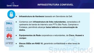 INFRAESTRUTURA CONFIÁVEL
● Infraestrutura de Hardware baseado em Servidores da Dell.
● Contamos com infraestrutura de links redundantes, conectados a 8
upstreams de banda de internet e aos PTTs São Paulo, Campinas e
Fortaleza, permitindo alcançar baixa latência na comunicação de
dados.
● Equipamentos de Rede corporativos e redundantes, da Cisco, Huawei e
Juniper.
● Discos SSDs em RAID 10, garantindo confiabilidade e altas taxas de
IOPs.
 