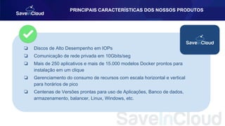 ❏ Discos de Alto Desempenho em IOPs
❏ Comunicação de rede privada em 10Gbits/seg
❏ Mais de 250 aplicativos e mais de 15.000 modelos Docker prontos para
instalação em um clique
❏ Gerenciamento do consumo de recursos com escala horizontal e vertical
para horários de pico
❏ Centenas de Versões prontas para uso de Aplicações, Banco de dados,
armazenamento, balancer, Linux, Windows, etc.
PRINCIPAIS CARACTERÍSTICAS DOS NOSSOS PRODUTOS
 
