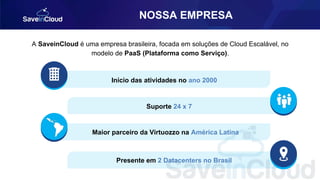 NOSSA EMPRESA
A SaveinCloud é uma empresa brasileira, focada em soluções de Cloud Escalável, no
modelo de PaaS (Plataforma como Serviço).
Início das atividades no ano 2000
Suporte 24 x 7
Maior parceiro da Virtuozzo na América Latina
Presente em 2 Datacenters no Brasil
 