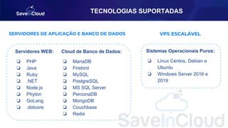 TECNOLOGIAS SUPORTADAS
Servidores WEB:
❏ PHP
❏ Java
❏ Ruby
❏ .NET
❏ Node.js
❏ Phyton
❏ GoLang
❏ .dotcore
SERVIDORES DE APLICAÇÃO E BANCO DE DADOS
Cloud de Banco de Dados:
❏ MariaDB
❏ Firebird
❏ MySQL
❏ PostgreSQL
❏ MS SQL Server
❏ PerconaDB
❏ MongoDB
❏ Couchbase
❏ Redis
VPS ESCALÁVEL
Sistemas Operacionais Puros:
❏ Linux Centos, Debian e
Ubuntu
❏ Windows Server 2016 e
2019
 