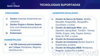 TECNOLOGIAS SUPORTADAS
❏ Docker (importar diretamente seu
container)
❏ Docker Engine e Docker Swarm
(crie uma infraestrutura própria de
containers)
❏ Kubernetes
CONTAINERS
MARKETPLACE
AMBIENTES ESCALÁVEIS
❏ Cluster de Banco de Dados: MySQL,
MariaDB, PostgreSQL, MongoDB e
Couchbase, e outros
❏ Cluster de Aplicação Web: Java
Glassfish, Spring Boot, TomEE+, Tomcat,
Wildfly, Engine, Jetty, Payara, Jenkins,
Node.JS, PHP, e outros
❏ Cluster de Armazenamento
❏ Cluster de Containers: Docker Swarm e
Kubertnetes, e outros
❏ Cluster de Soluções WEB: Wordpress,
Magento, Cyclos Pro, e outros
❏ + de 250 sistemas pré-instalados
em 1 clique (Wordpress, Magento,
OwnCloud etc.)
 