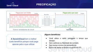 PRECIFICAÇÃO
Alguns benefícios:
● Você utiliza o saldo carregado o tempo que
desejar;
● Sem carência ou fidelidade de contrato;
● Sem tempo mínimo de permanência;
● Banco de dados no Brasil e suporte em PT.
A SaveinCloud tem o melhor
custo benefício porque você paga
apenas pelo o que utilizar.
 