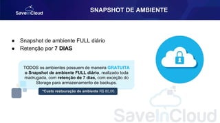 SNAPSHOT DE AMBIENTE
● Snapshot de ambiente FULL diário
● Retenção por 7 DIAS
TODOS os ambientes possuem de maneira GRATUITA
o Snapshot de ambiente FULL diário, realizado toda
madrugada, com retenção de 7 dias, com exceção do
Storage para armazenamento de backups.
*Custo restauração de ambiente R$ 80,00.
 