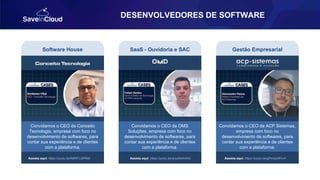 DESENVOLVEDORES DE SOFTWARE
Software House
Assista aqui: https://youtu.be/N6RPLdtPNdI
SaaS - Ouvidoria e SAC Gestão Empresarial
Convidamos o CEO da Conceito
Tecnologia, empresa com foco no
desenvolvimento de softwares, para
contar sua experiência e de clientes
com a plataforma.
Convidamos o CEO da OMS
Soluções, empresa com foco no
desenvolvimento de softwares, para
contar sua experiência e de clientes
com a plataforma.
Assista aqui: https://youtu.be/arzx54vhh4U Assista aqui: https://youtu.be/gPmiozWYvrI
Convidamos o CEO da ACP Sistemas,
empresa com foco no
desenvolvimento de softwares, para
contar sua experiência e de clientes
com a plataforma.
 