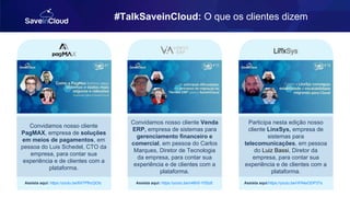 #TalkSaveinCloud: O que os clientes dizem
Convidamos nosso cliente
PagMAX, empresa de soluções
em meios de pagamentos, em
pessoa do Luis Schedel, CTO da
empresa, para contar sua
experiência e de clientes com a
plataforma.
Assista aqui: https://youtu.be/6X7PfhcQOIc
Convidamos nosso cliente Venda
ERP, empresa de sistemas para
gerenciamento financeiro e
comercial, em pessoa do Carlos
Marques, Diretor de Tecnologia
da empresa, para contar sua
experiência e de clientes com a
plataforma.
Assista aqui: https://youtu.be/n46h5-YS5z8
Participa nesta edição nosso
cliente LinxSys, empresa de
sistemas para
telecomunicações, em pessoa
do Luiz Bassi, Diretor da
empresa, para contar sua
experiência e de clientes com a
plataforma.
Assista aqui:https://youtu.be/nPAkeODP3Ts
 