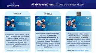 #TalkSaveinCloud: O que os clientes dizem
Convidamos nosso cliente Lucas
Silva Certificações, empresa de
plataforma de ensino, em
pessoa do Júlio Alves, CEO da
empresa, para contar sua
experiência e de clientes com a
plataforma.
Assista aqui: https://youtu.be/n46h5-YS5z8
Convidamos nosso cliente Siglo,
empresa de sistemas
gerenciais relacionados a
empresas automotivas, em
pessoa do Rogério Guimarães,
CIO da empresa, para contar sua
experiência e de clientes com a
plataforma.
Assista aqui: https://youtu.be/p69fJ6mxrOc
Participa nesta edição o nosso
cliente Uai Rango, empresa
desenvolvedora de app de
delivery, em pessoa João Paulo,
desenvolvedor Full Stack Senior,
para contar sua experiência e de
clientes com a plataforma.
Assista aqui: https://youtu.be/hzo6_2GpXI0
 