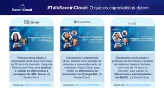 #TalkSaveinCloud: O que os especialistas dizem
Participa nesta edição a
especialista multi-cloud com mais
de 18 anos de mercado, Valquíria
Ribeiros dos Reis, para analisar
e validar os diferenciais e
vantagens do SQL Server da
SaveinCloud.
Assista aqui: https://youtu.be/11OpmqhrBnM
Convidamos o especialista
cloud, atuante como analista de
sistemas e desenvolvimento de
softwares, Paulo César, para
validar os diferenciais do
autocluster em PostgreSQL da
SaveinCloud.
Assista aqui: https://youtu.be/drrkW7b4SPw
Recebemos nesta edição o
professor de tecnologia e analista
de sistemas, Marcos Santana,
com mais de 10 anos no
mercado, para validar os
diferenciais e exclusividades
do MySQL da SaveinCloud.
Assista aqui: https://youtu.be/hzo6_2GpXI0
 
