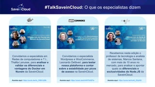 #TalkSaveinCloud: O que os especialistas dizem
Convidamos a especialista em
Redes de computadores e T.I.,
Thalita Lanusse, para analisar e
validar os diferenciais e
vantagens do Docker em
Nuvem da SaveinCloud.
Assista aqui: https://youtu.be/du_XNB-SzBk
Convidamos o especialista
Wordpress e WooCommerce,
Leonardo Defáveri, para testar
nossa plataforma e contar
sobre a estabilidade por picos
de acesso na SaveinCloud.
Assista aqui: https://youtu.be/drrkW7b4SPw
Recebemos nesta edição o
professor de tecnologia e analista
de sistemas, Marcos Santana,
com mais de 10 anos no
mercado, para analisar e apontar
quais os diferenciais e
exclusividades do Node.JS da
SaveinCloud.
Assista aqui: https://youtu.be/hzo6_2GpXI0
 