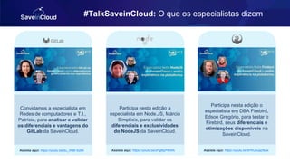 #TalkSaveinCloud: O que os especialistas dizem
Convidamos a especialista em
Redes de computadores e T.I.,
Patrícia, para analisar e validar
os diferenciais e vantagens do
GitLab da SaveinCloud.
Assista aqui: https://youtu.be/du_XNB-SzBk
Participa nesta edição a
especialista em Node.JS, Márcia
Simplício, para validar os
diferenciais e exclusividades
do NodeJS da SaveinCloud.
Assista aqui: https://youtu.be/zFg8lpPlBWk
Participa nesta edição o
especialista em DBA Firebird,
Edson Gregório, para testar o
Firebird, seus diferenciais e
otimizações disponíveis na
SaveinCloud.
Assista aqui: https://youtu.be/97KUkuaZ8uw
 