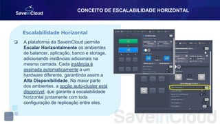 CONCEITO DE ESCALABILIDADE HORIZONTAL
❏ A plataforma da SaveinCloud permite
Escalar Horizontalmente os ambientes
de balancer, aplicação, banco e storage,
adicionando instâncias adicionais na
mesma camada. Cada instância é
assinada automaticamente a um
hardware diferente, garantindo assim a
Alta Disponibilidade. Na maior parte
dos ambientes, a opção auto-cluster está
disponível, que garante a escalabilidade
horizontal juntamente com toda
configuração de replicação entre eles.
Escalabilidade Horizontal
 