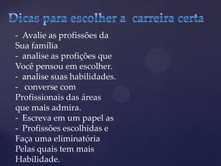 - Avalie as profissões da
Sua família
- analise as profições que
Você pensou em escolher.
- analise suas habilidades.
- converse com
Profissionais das áreas
que mais admira.
- Escreva em um papel as
- Profissões escolhidas e
Faça uma eliminatória
Pelas quais tem mais
Habilidade.
 