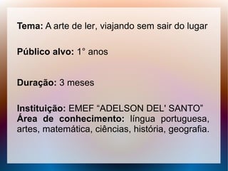 Tema: A arte de ler, viajando sem sair do lugar

Público alvo: 1° anos


Duração: 3 meses

Instituição: EMEF “ADELSON DEL' SANTO”
Área de conhecimento: língua portuguesa,
artes, matemática, ciências, história, geografia.
 