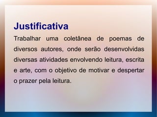 Justificativa
Trabalhar uma coletânea de poemas de
diversos autores, onde serão desenvolvidas
diversas atividades envolvendo leitura, escrita
e arte, com o objetivo de motivar e despertar
o prazer pela leitura.
 