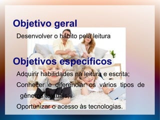Objetivo geral
Desenvolver o hábito pela leitura



Objetivos específicos
Adquirir habilidades na leitura e escrita;
Conhecer e diferenciar os vários tipos de
 gêneros textuais;
Oportunizar o acesso às tecnologias.
 