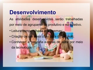 Desenvolvimento
As atividades desenvolvidas serão trabalhadas
por meio de agrupamento produtivo e no coletivo.
●
    Leitura compartilhada dos poemas;
●   Criação de um novo título para os poemas;
●   Conhecer a biografia e obras do autor por meio
    da tecnologia;
 