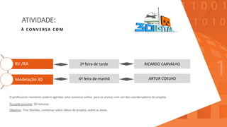 ATIVIDADE:
RV /RA
Modelação 3D
À C O N V E R S A C O M
2ª feira de tarde RICARDO CARVALHO
4ª feira de manhã ARTUR COELHO
O professores mentores podem agendar uma conversa online, para os alunos com um dos coordenadores do projeto.
Duração prevista: 30 minutos
Objetivo: Tirar dúvidas, conversar sobre ideias do projeto, sobre as áreas.
 