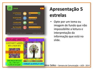 Apresentação 5
estrelas
• Opte por um tema ou
imagem de fundo que não
impossibilite a leitura e
interpretação da
informação que está no
slide.
Alice Selles - Semana de Comunicação – UCB - 2014
 