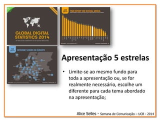 Apresentação 5 estrelas
• Limite-se ao mesmo fundo para
toda a apresentação ou, se for
realmente necessário, escolhe um
diferente para cada tema abordado
na apresentação;
Alice Selles - Semana de Comunicação – UCB - 2014
 