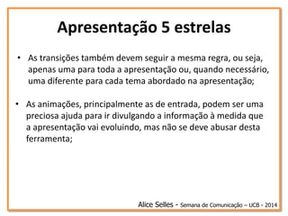 Apresentação 5 estrelas
• As transições também devem seguir a mesma regra, ou seja,
apenas uma para toda a apresentação ou, quando necessário,
uma diferente para cada tema abordado na apresentação;
Alice Selles - Semana de Comunicação – UCB - 2014
• As animações, principalmente as de entrada, podem ser uma
preciosa ajuda para ir divulgando a informação à medida que
a apresentação vai evoluindo, mas não se deve abusar desta
ferramenta;
 